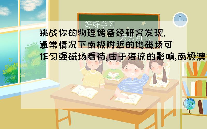 挑战你的物理储备经研究发现,通常情况下南极附近的地磁场可作匀强磁场看待,由于海流的影响,南极澳大利亚的的某站在某段时间内不能得到常备物资,我国的南极中山站及时的提供了援助,