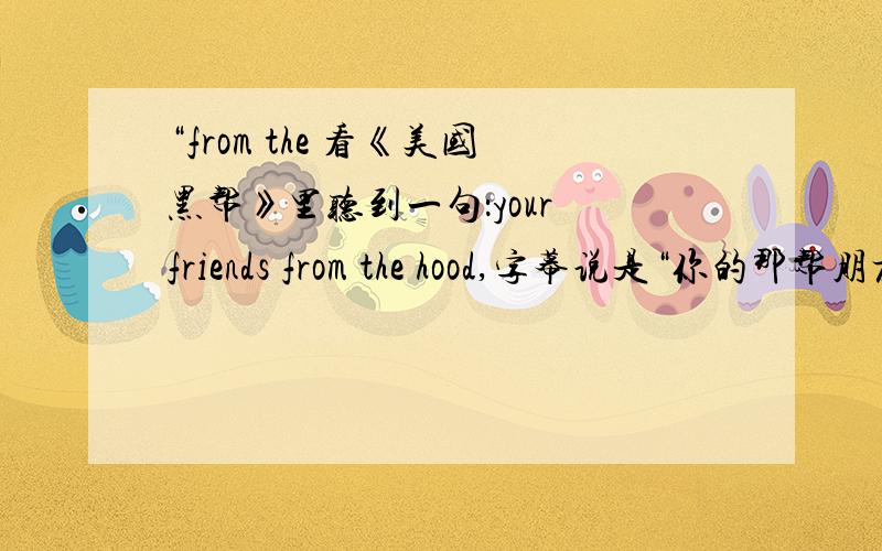 “from the 看《美国黑帮》里听到一句：your friends from the hood,字幕说是“你的那帮朋友”,但是总是想不通 from the hood怎么理解,也没学过.还没了解到底是解释为neighborhood 还是“流氓”，google了