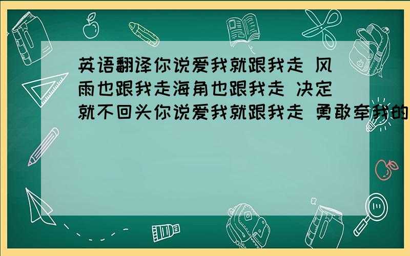 英语翻译你说爱我就跟我走 风雨也跟我走海角也跟我走 决定就不回头你说爱我就跟我走 勇敢牵我的手让爱带我们到尽头清晨的眼泪 淋湿手里的玫瑰昨天点的火 早就悄悄化成灰我不用太久