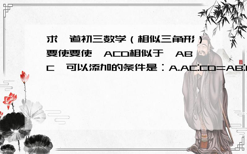 求一道初三数学（相似三角形）要使要使△ACD相似于△ABC,可以添加的条件是：A.AC:CD=AB:BCB.CD:AD=BC:ACC.CD^2=AD·DBD.AC^2=AD·AB