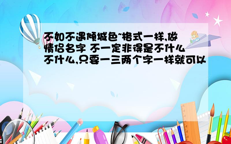 不如不遇倾城色~格式一样,做情侣名字 不一定非得是不什么不什么,只要一三两个字一样就可以