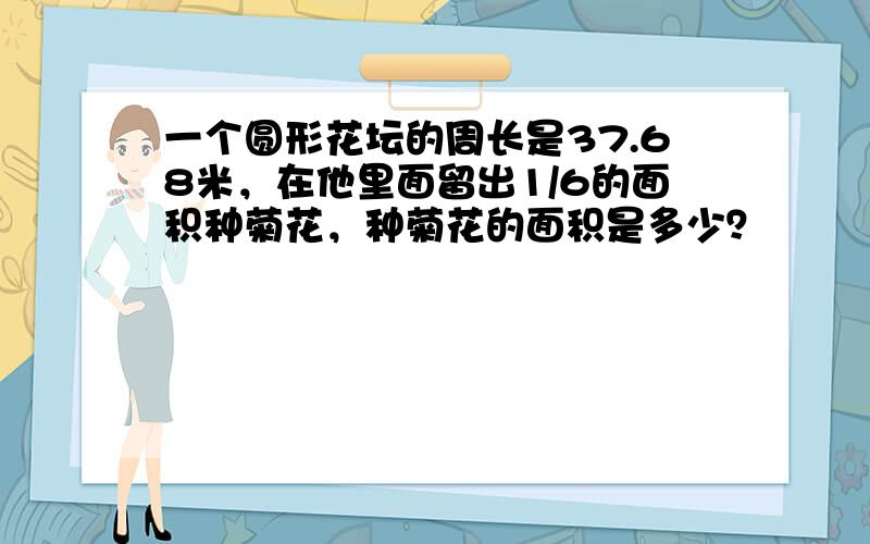 一个圆形花坛的周长是37.68米，在他里面留出1/6的面积种菊花，种菊花的面积是多少？