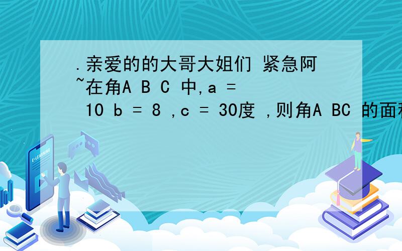 .亲爱的的大哥大姐们 紧急阿~在角A B C 中,a = 10 b = 8 ,c = 30度 ,则角A BC 的面积S = 多少