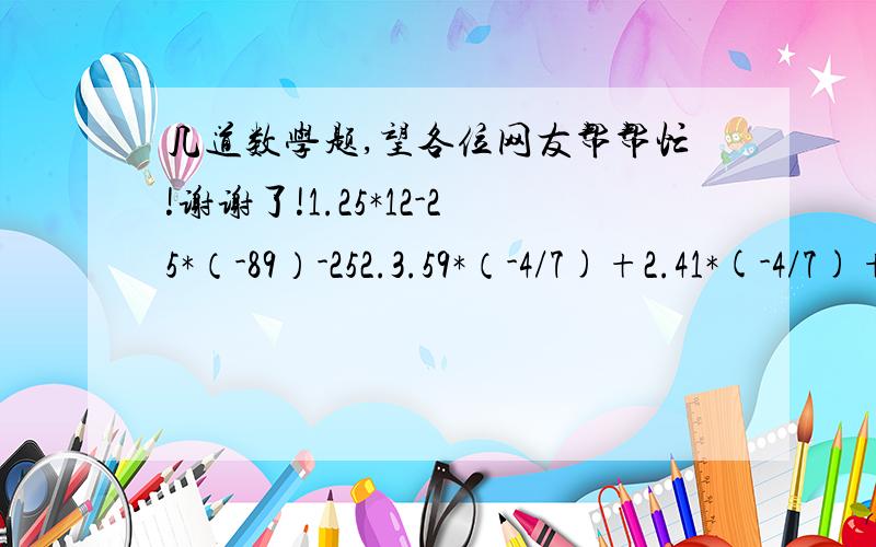 几道数学题,望各位网友帮帮忙!谢谢了!1.25*12-25*（-89）-252.3.59*（-4/7)+2.41*(-4/7)+6*4/73.2007*2007/2008-1002*(-1003/1004)4.3*（1/2-5/6-3/4+7/12)*85.绝对值互不相等的四个整数a、b、c、d之积为24,你能确定这四