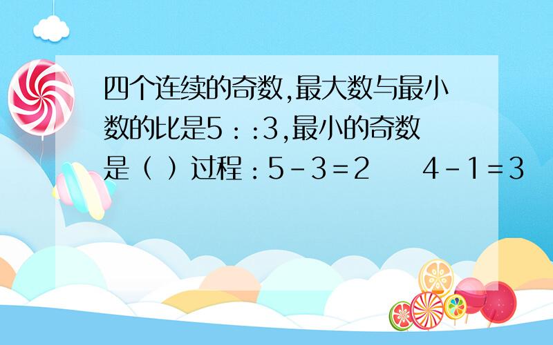 四个连续的奇数,最大数与最小数的比是5：:3,最小的奇数是（ ）过程：5－3＝2     4－1＝3       2*3＝6      然后呢(⊙o⊙)?括号内填数字能不解方程