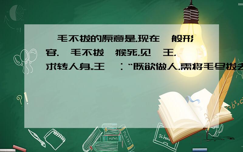 一毛不拔的原意是.现在一般形容.一毛不拔一猴死，见冥王，求转人身。王曰：“既欲做人，需将毛尽拔去。”即唤夜叉拔之。方拔一根，猴不胜痛叫。王笑曰：“看你一毛不拔，如何做人