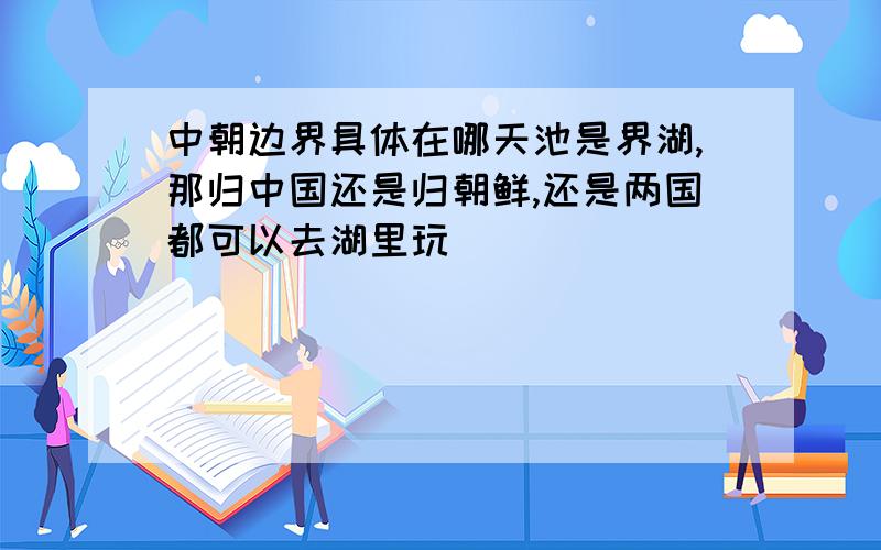 中朝边界具体在哪天池是界湖,那归中国还是归朝鲜,还是两国都可以去湖里玩