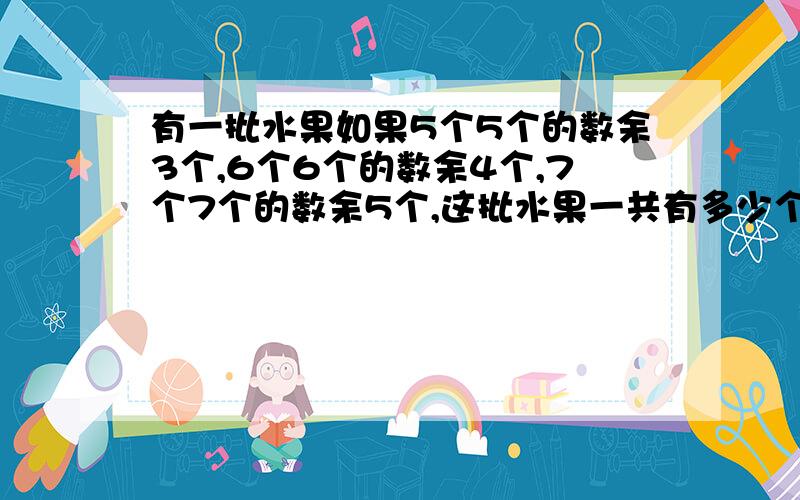 有一批水果如果5个5个的数余3个,6个6个的数余4个,7个7个的数余5个,这批水果一共有多少个?