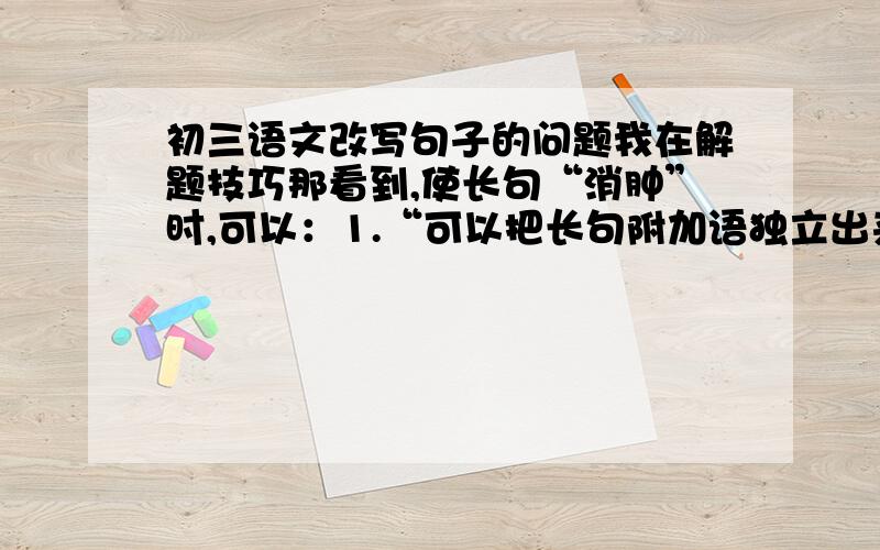 初三语文改写句子的问题我在解题技巧那看到,使长句“消肿”时,可以：1.“可以把长句附加语独立出来,单独成句”…… 什么意思= =2.也可以利用复指来排列,重新组句……什么意思= =求指导