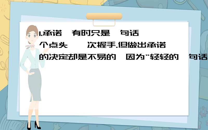 1.承诺,有时只是一句话,一个点头,一次握手.但做出承诺的决定却是不易的,因为“轻轻的一句话,你是用信誉凝成的铮铮誓言”； ,； ,.做出了承诺,就倾注了无悔的真情.（“”部分要仿写2句）