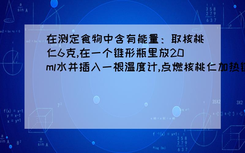 在测定食物中含有能量：取核桃仁6克,在一个锥形瓶里放20ml水并插入一根温度计,点燃核桃仁加热锥形瓶里的水,核桃仁全部燃烧后看到温度上升了24°请计算每克核桃仁中含有的能量.