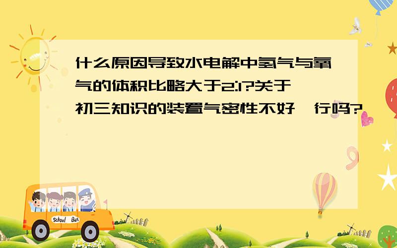 什么原因导致水电解中氢气与氧气的体积比略大于2:1?关于初三知识的装置气密性不好,行吗?