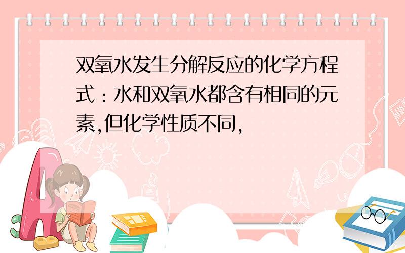 双氧水发生分解反应的化学方程式：水和双氧水都含有相同的元素,但化学性质不同,