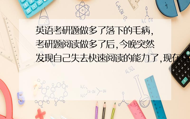 英语考研题做多了落下的毛病,考研题阅读做多了后,今晚突然发现自己失去快速阅读的能力了,现在每看一个句子老是忍不住要在心里默读,还是一个单词一个单词地读,控制不了,以前那种一目