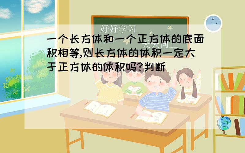 一个长方体和一个正方体的底面积相等,则长方体的体积一定大于正方体的体积吗?判断