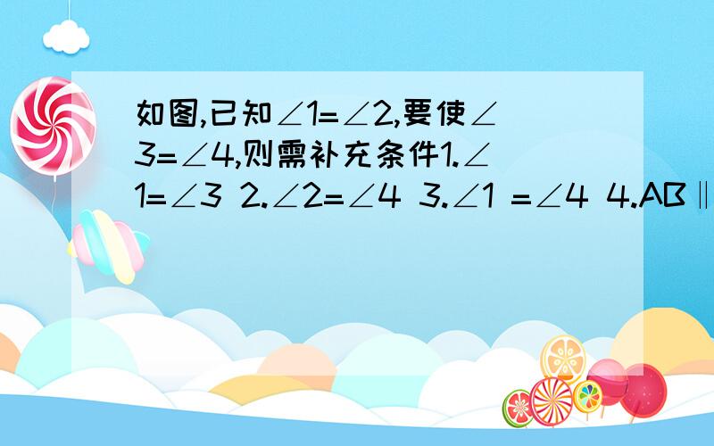 如图,已知∠1=∠2,要使∠3=∠4,则需补充条件1.∠1=∠3 2.∠2=∠4 3.∠1 =∠4 4.AB‖CD