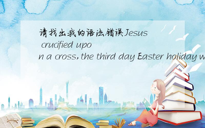 请找出我的语法错误Jesus crucified upon a cross,the third day Easter holiday was born.Easter Festival with religious origins to countries in Europe and the United States,Easter is a major holiday after Christmas.According to the \