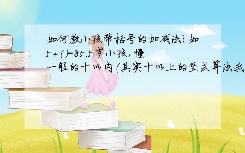 如何教小孩带括号的加减法?如5+()=85.5岁小孩,懂一般的十以内（其实十以上的竖式算法我已教会他了）,但是幼儿园现在教带括号的加减法,我小孩学起来很困难,我也不知如何教,我不能像高年