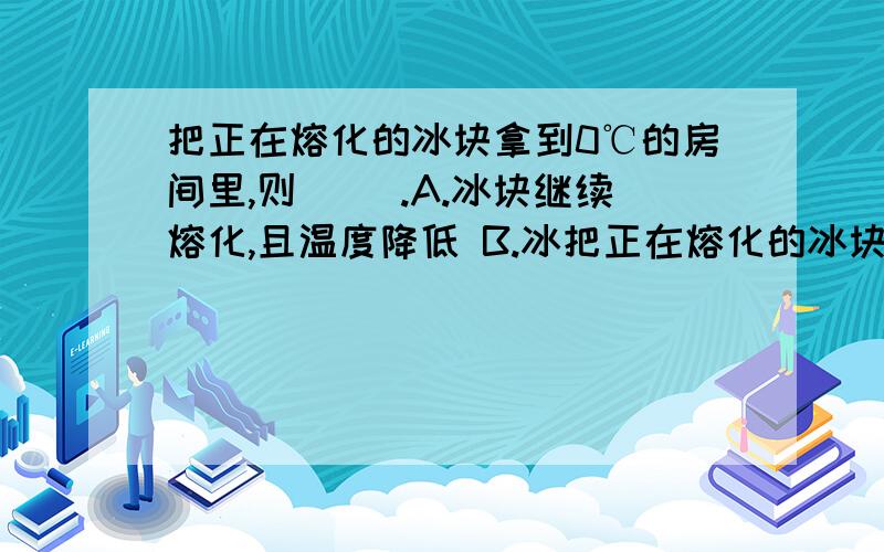 把正在熔化的冰块拿到0℃的房间里,则（ ）.A.冰块继续熔化,且温度降低 B.冰把正在熔化的冰块拿到0℃的房间里,则（ ）.A.冰块继续熔化,且温度降低B.冰块继续熔化,温度不变C.冰块不能继续熔