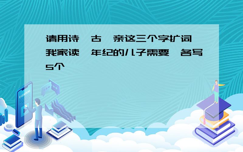 请用诗、古、亲这三个字扩词,我家读一年纪的儿子需要,各写5个,