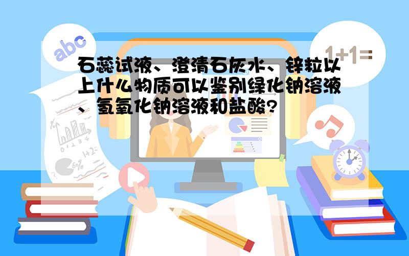 石蕊试液、澄清石灰水、锌粒以上什么物质可以鉴别绿化钠溶液、氢氧化钠溶液和盐酸?