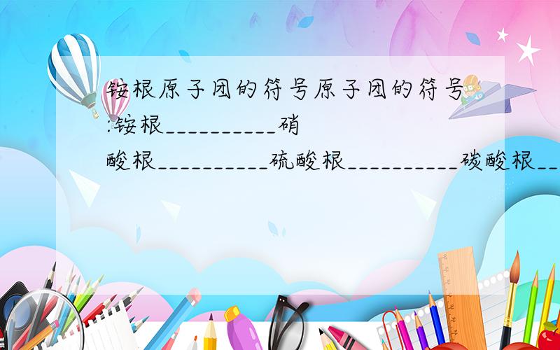 铵根原子团的符号原子团的符号:铵根__________硝酸根__________硫酸根__________碳酸根________氢氧根_________