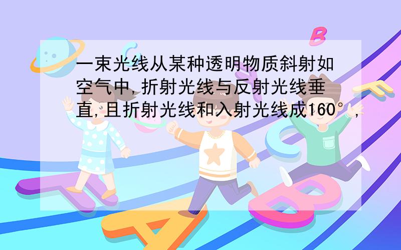 一束光线从某种透明物质斜射如空气中,折射光线与反射光线垂直,且折射光线和入射光线成160°,