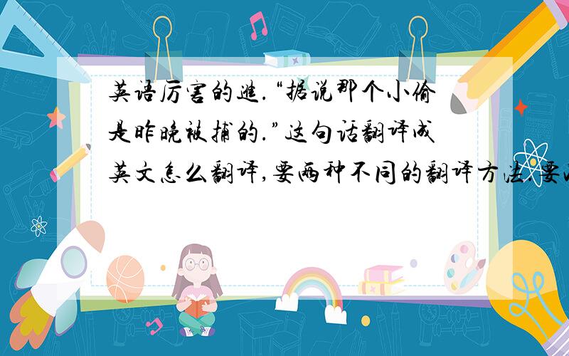 英语厉害的进.“据说那个小偷是昨晚被捕的.”这句话翻译成英文怎么翻译,要两种不同的翻译方法.要准确翻译.不要语法错误.不确定怎么翻译的,或者用翻译器的就别来了.谢谢合作.记住,两种