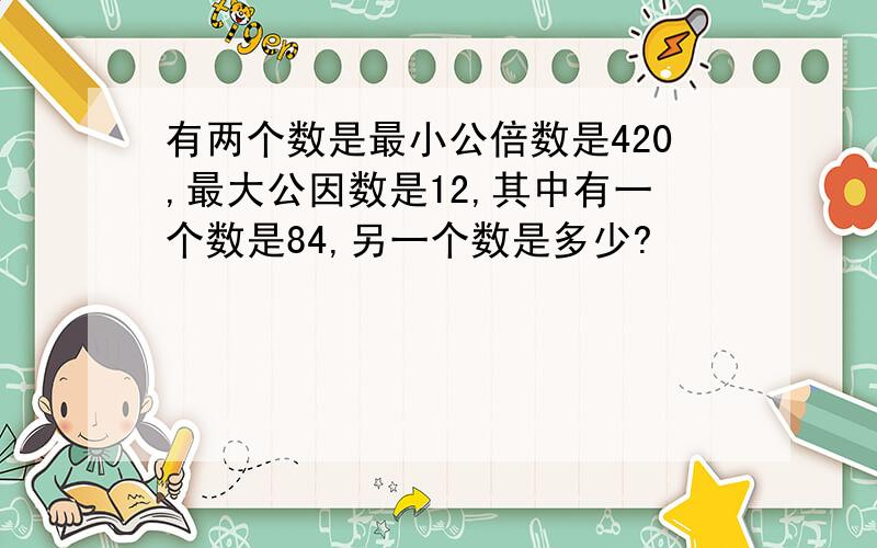 有两个数是最小公倍数是420,最大公因数是12,其中有一个数是84,另一个数是多少?