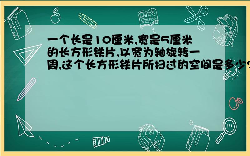 一个长是10厘米,宽是5厘米的长方形铁片,以宽为轴旋转一周,这个长方形铁片所扫过的空间是多少?