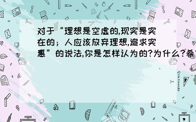 对于“理想是空虚的,现实是实在的；人应该放弃理想,追求实惠”的说法,你是怎样认为的?为什么?希望快些,