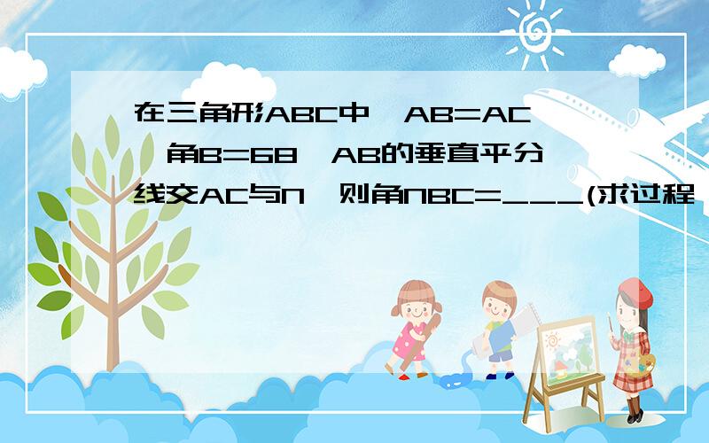 在三角形ABC中,AB=AC,角B=68,AB的垂直平分线交AC与N,则角NBC=___(求过程,理由)