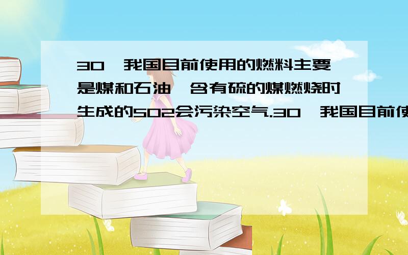 30、我国目前使用的燃料主要是煤和石油,含有硫的煤燃烧时生成的SO2会污染空气.30、我国目前使用的燃料主要是煤和石油，含有硫的煤燃烧时生成的SO2会污染空气。⑴某火力发电厂每天燃烧