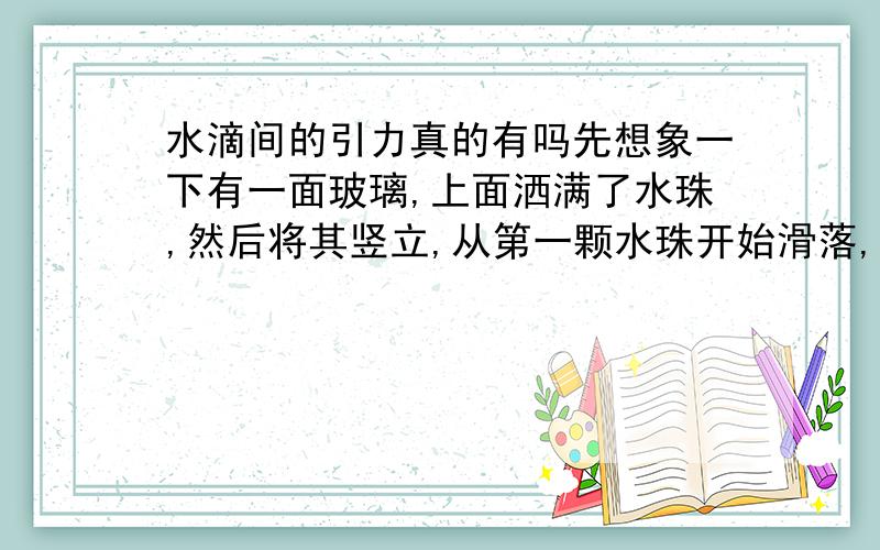 水滴间的引力真的有吗先想象一下有一面玻璃,上面洒满了水珠,然后将其竖立,从第一颗水珠开始滑落,为什么滑下的路径可以吸纳周围的水珠,是不是水滴之间有引力啊?