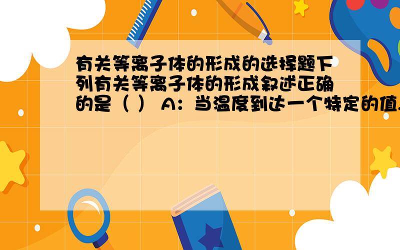 有关等离子体的形成的选择题下列有关等离子体的形成叙述正确的是（ ） A：当温度到达一个特定的值,分子开始并一次性形成等离子体,低于这个温度时,没有气体电离现象.B：随温度的升高,