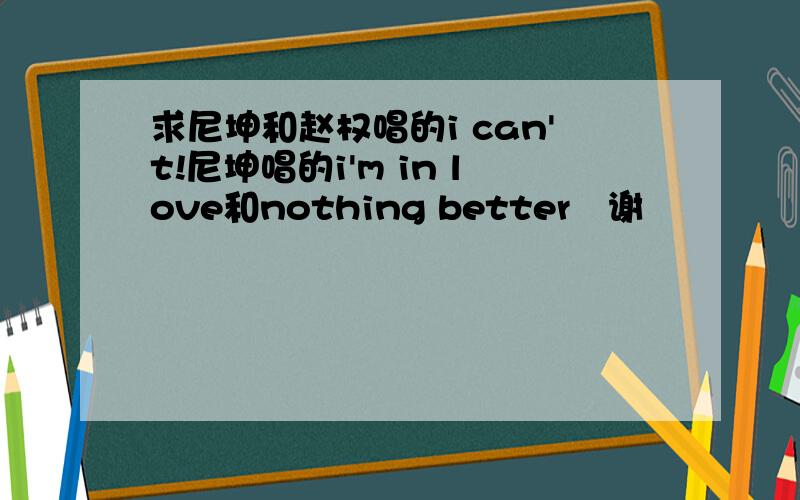 求尼坤和赵权唱的i can't!尼坤唱的i'm in love和nothing better〜谢〜