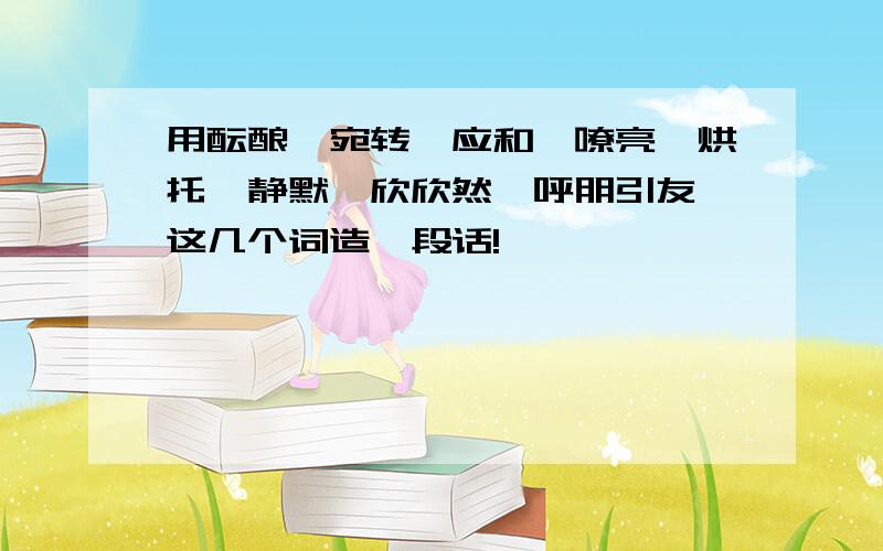 用酝酿、宛转、应和、嘹亮、烘托、静默、欣欣然、呼朋引友 这几个词造一段话!