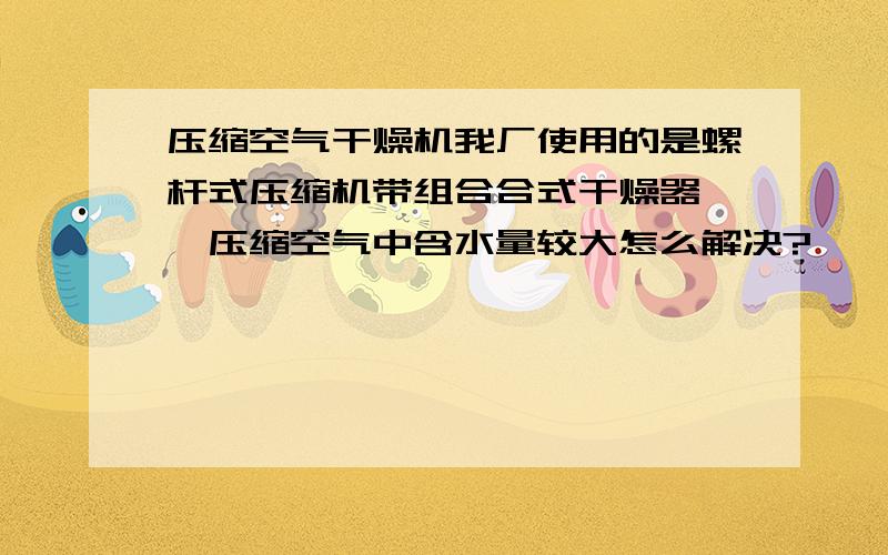 压缩空气干燥机我厂使用的是螺杆式压缩机带组合合式干燥器 ,压缩空气中含水量较大怎么解决?