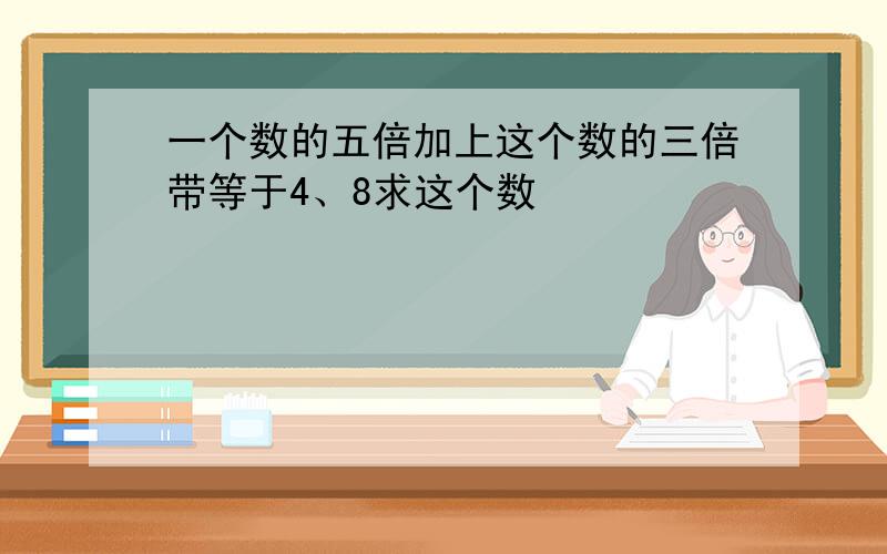 一个数的五倍加上这个数的三倍带等于4、8求这个数