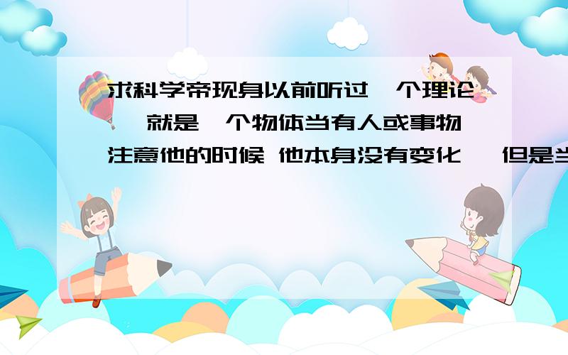 求科学帝现身以前听过一个理论, 就是一个物体当有人或事物注意他的时候 他本身没有变化, 但是当没有任何事物注意他时 他可能会产生变化 ,当你又注意回他时,他可能又没有变化了 . 求科