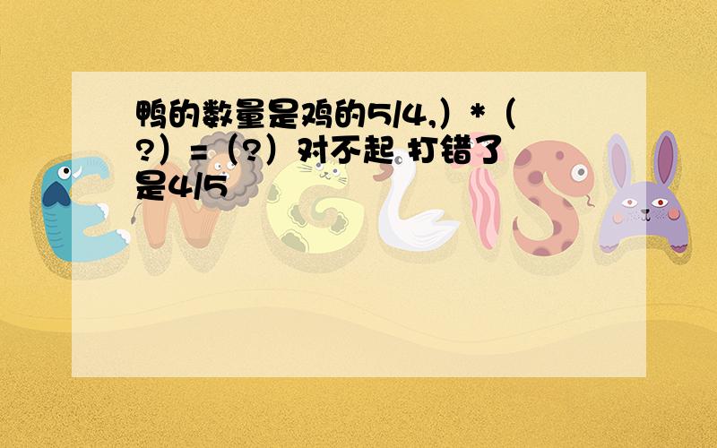 鸭的数量是鸡的5/4,）*（?）=（?）对不起 打错了 是4/5