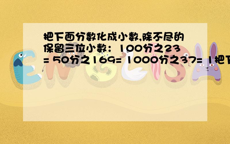 把下面分数化成小数,除不尽的保留三位小数：100分之23= 50分之169= 1000分之37= 1把下面分数化成小数,除不尽的保留三位小数：100分之23= 50分之169= 1000分之37= 14分之9= 2又25分之7=