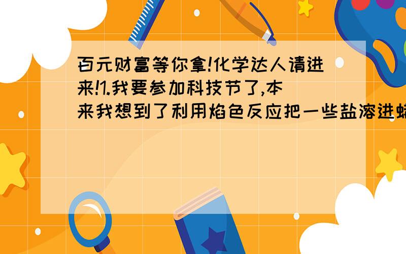 百元财富等你拿!化学达人请进来!1.我要参加科技节了,本来我想到了利用焰色反应把一些盐溶进蜡烛里,然后再使蜡烛的颜色改变.（本来想到把盐溶在酒精灯里的酒精,但是原来我学校有人做