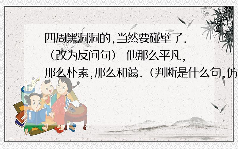 四周黑洞洞的,当然要碰壁了.（改为反问句） 他那么平凡,那么朴素,那么和蔼.（判断是什么句,仿写四周黑洞洞的,当然要碰壁了.（改为反问句） 他那么平凡,那么朴素,那么和蔼.（判断是什么