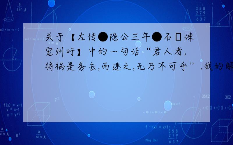 关于【左传●隐公三年●石碏谏宠州吁】中的一句话“君人者,将祸是务去,而速之,无乃不可乎”.我的解释是,（作为君王）统治别人的人,就务必要去除隐患,（您）却招致它,恐怕是不行的吧?