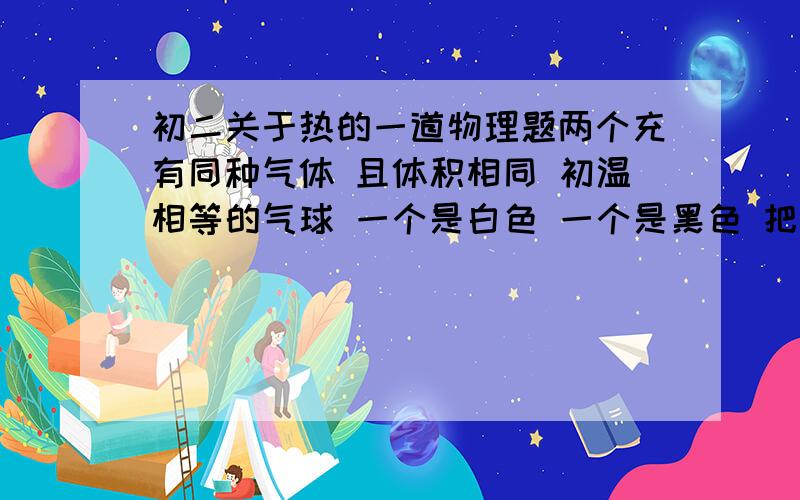 初二关于热的一道物理题两个充有同种气体 且体积相同 初温相等的气球 一个是白色 一个是黑色 把他们放在相同的低温环境 结果是a 白色气体体积缩小得快b 黑色气球体积缩小得快c 两个气