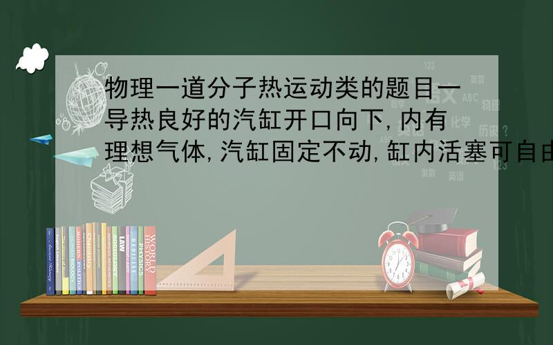 物理一道分子热运动类的题目一导热良好的汽缸开口向下,内有理想气体,汽缸固定不动,缸内活塞可自由滑动且不漏气,一温度计通过缸底小孔插入缸内,插口处密封良好,活塞下挂一个小沙桶,沙