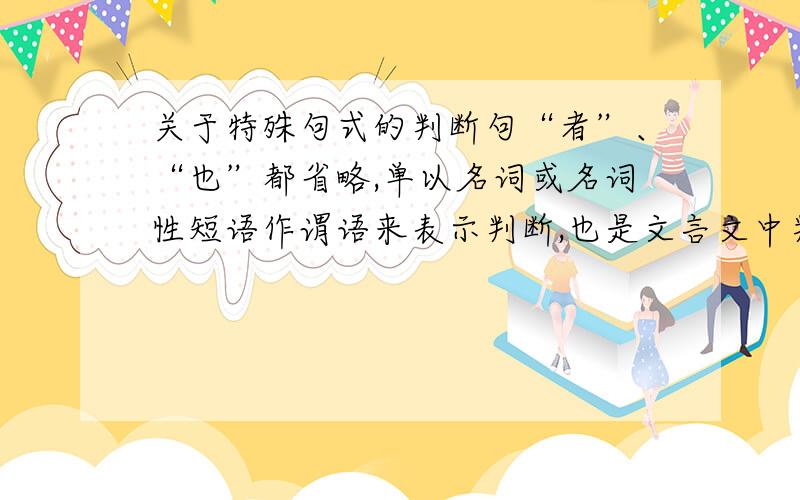 关于特殊句式的判断句“者”、“也”都省略,单以名词或名词性短语作谓语来表示判断,也是文言文中判断句的一种形式.   （1）七略四库,天子之书《黄生借书说》   （2）汗牛塞屋,富贵家之