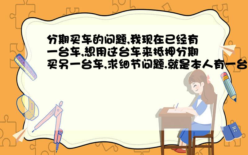 分期买车的问题,我现在已经有一台车,想用这台车来抵押分期买另一台车,求细节问题.就是本人有一台09年一次性付款购买的15万的车（非深圳牌）,现在由于来深圳做生意,业务需要多1台车,我