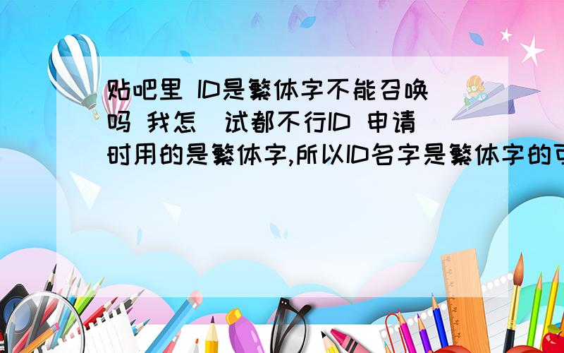 贴吧里 ID是繁体字不能召唤吗 我怎麼试都不行ID 申请时用的是繁体字,所以ID名字是繁体字的可是在贴吧里,不管输入简体或是繁体,都会自动转成简体.所以召唤不了,不知道该如何才能召唤